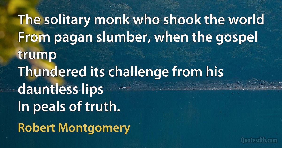 The solitary monk who shook the world
From pagan slumber, when the gospel trump
Thundered its challenge from his dauntless lips
In peals of truth. (Robert Montgomery)