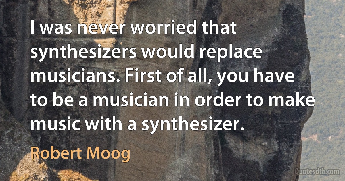 I was never worried that synthesizers would replace musicians. First of all, you have to be a musician in order to make music with a synthesizer. (Robert Moog)