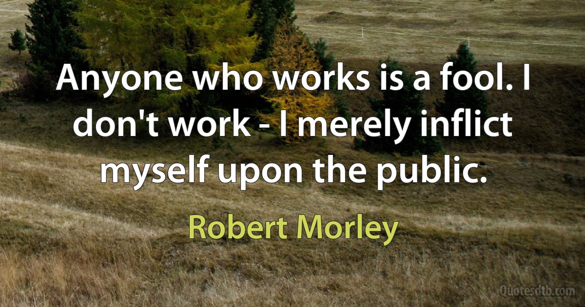 Anyone who works is a fool. I don't work - I merely inflict myself upon the public. (Robert Morley)