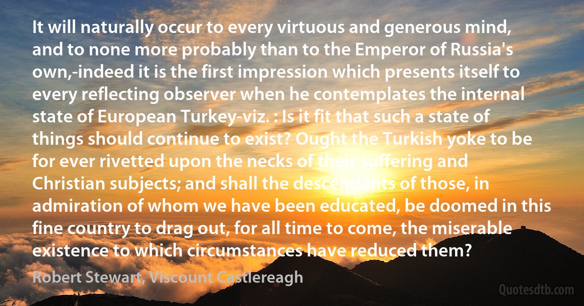 It will naturally occur to every virtuous and generous mind, and to none more probably than to the Emperor of Russia's own,-indeed it is the first impression which presents itself to every reflecting observer when he contemplates the internal state of European Turkey-viz. : Is it fit that such a state of things should continue to exist? Ought the Turkish yoke to be for ever rivetted upon the necks of their suffering and Christian subjects; and shall the descendants of those, in admiration of whom we have been educated, be doomed in this fine country to drag out, for all time to come, the miserable existence to which circumstances have reduced them? (Robert Stewart, Viscount Castlereagh)