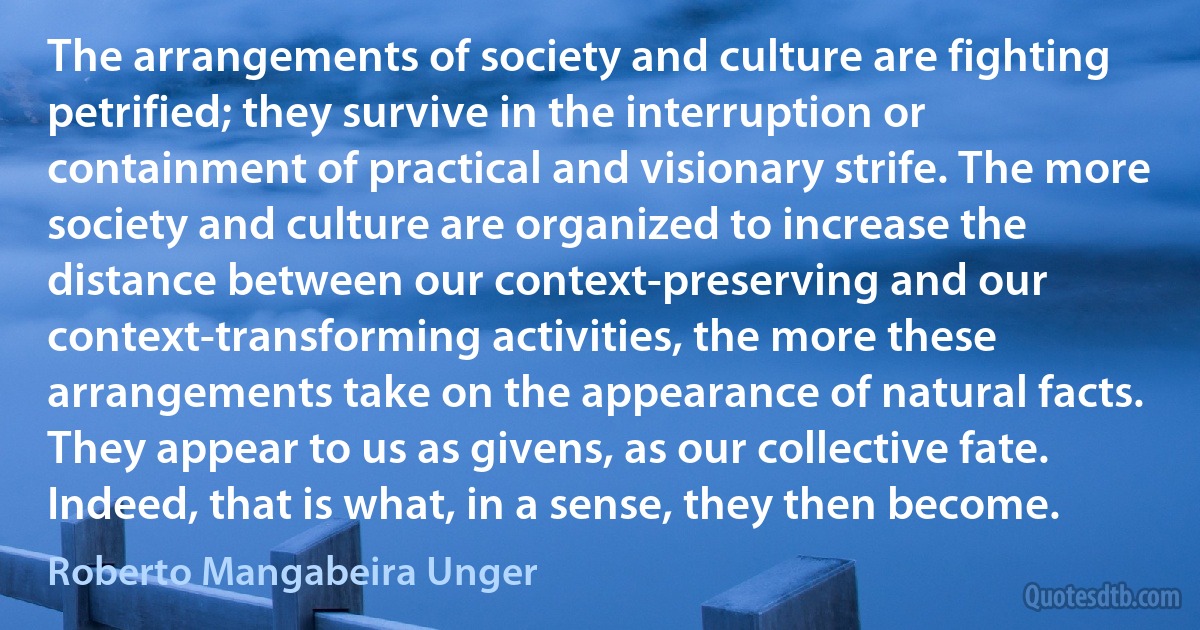 The arrangements of society and culture are fighting petrified; they survive in the interruption or containment of practical and visionary strife. The more society and culture are organized to increase the distance between our context-preserving and our context-transforming activities, the more these arrangements take on the appearance of natural facts. They appear to us as givens, as our collective fate. Indeed, that is what, in a sense, they then become. (Roberto Mangabeira Unger)