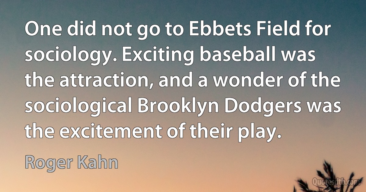 One did not go to Ebbets Field for sociology. Exciting baseball was the attraction, and a wonder of the sociological Brooklyn Dodgers was the excitement of their play. (Roger Kahn)