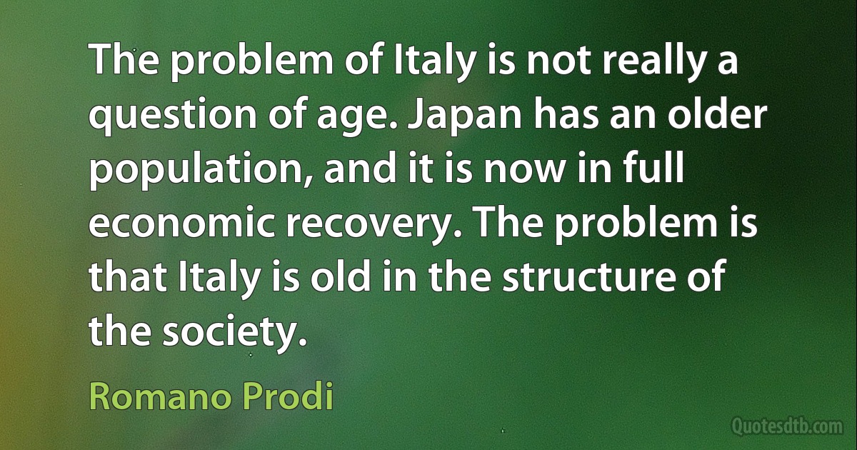 The problem of Italy is not really a question of age. Japan has an older population, and it is now in full economic recovery. The problem is that Italy is old in the structure of the society. (Romano Prodi)