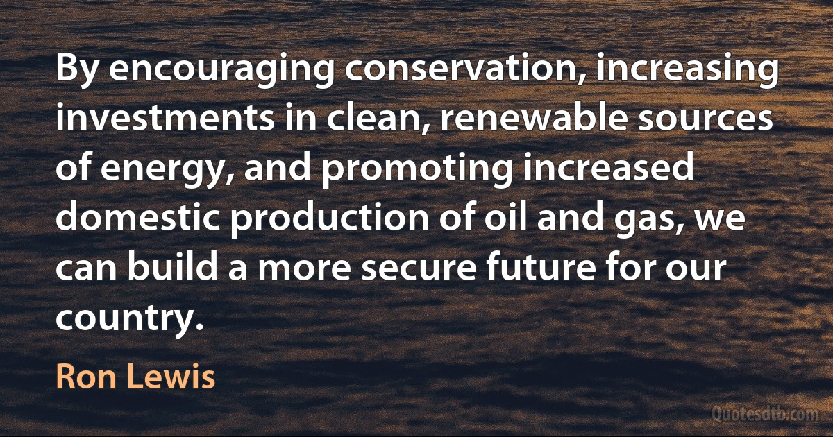 By encouraging conservation, increasing investments in clean, renewable sources of energy, and promoting increased domestic production of oil and gas, we can build a more secure future for our country. (Ron Lewis)