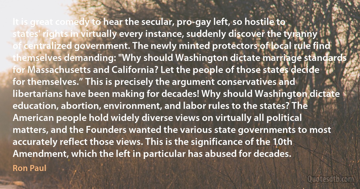 It is great comedy to hear the secular, pro-gay left, so hostile to states' rights in virtually every instance, suddenly discover the tyranny of centralized government. The newly minted protectors of local rule find themselves demanding: "Why should Washington dictate marriage standards for Massachusetts and California? Let the people of those states decide for themselves.” This is precisely the argument conservatives and libertarians have been making for decades! Why should Washington dictate education, abortion, environment, and labor rules to the states? The American people hold widely diverse views on virtually all political matters, and the Founders wanted the various state governments to most accurately reflect those views. This is the significance of the 10th Amendment, which the left in particular has abused for decades. (Ron Paul)