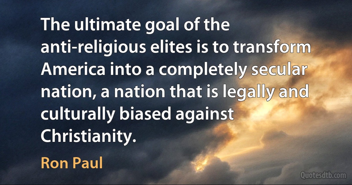 The ultimate goal of the anti-religious elites is to transform America into a completely secular nation, a nation that is legally and culturally biased against Christianity. (Ron Paul)