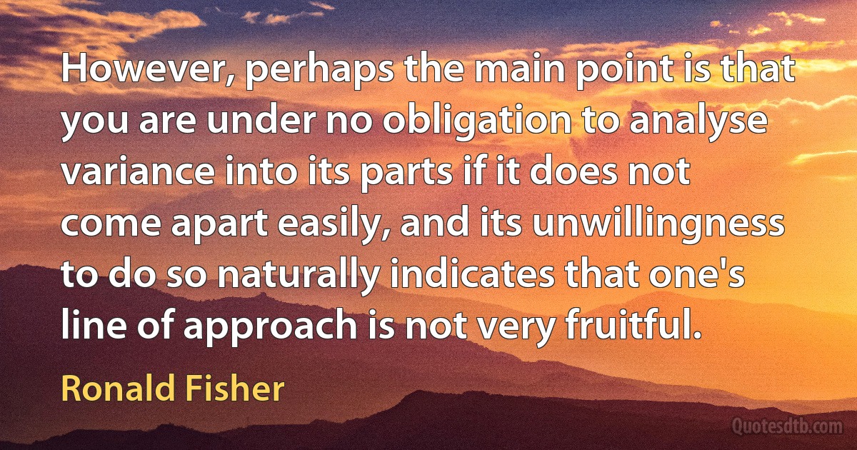 However, perhaps the main point is that you are under no obligation to analyse variance into its parts if it does not come apart easily, and its unwillingness to do so naturally indicates that one's line of approach is not very fruitful. (Ronald Fisher)