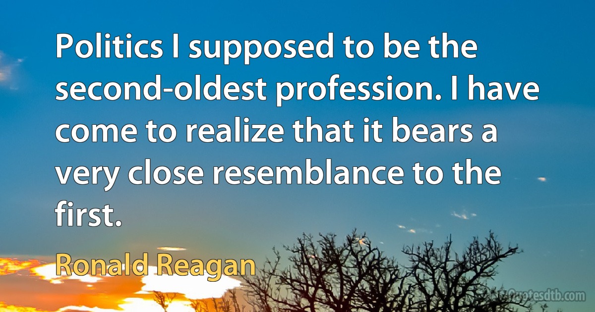 Politics I supposed to be the second-oldest profession. I have come to realize that it bears a very close resemblance to the first. (Ronald Reagan)