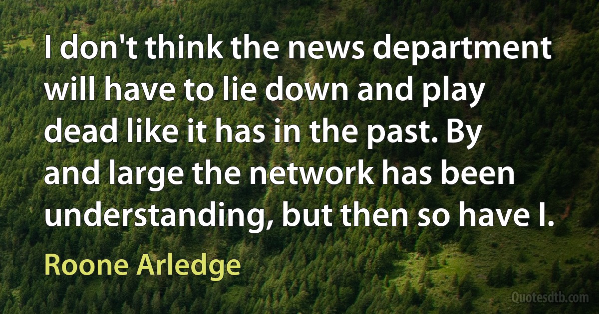 I don't think the news department will have to lie down and play dead like it has in the past. By and large the network has been understanding, but then so have I. (Roone Arledge)