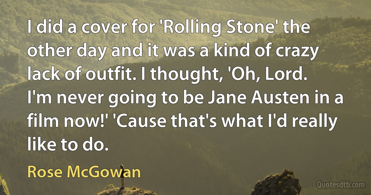 I did a cover for 'Rolling Stone' the other day and it was a kind of crazy lack of outfit. I thought, 'Oh, Lord. I'm never going to be Jane Austen in a film now!' 'Cause that's what I'd really like to do. (Rose McGowan)