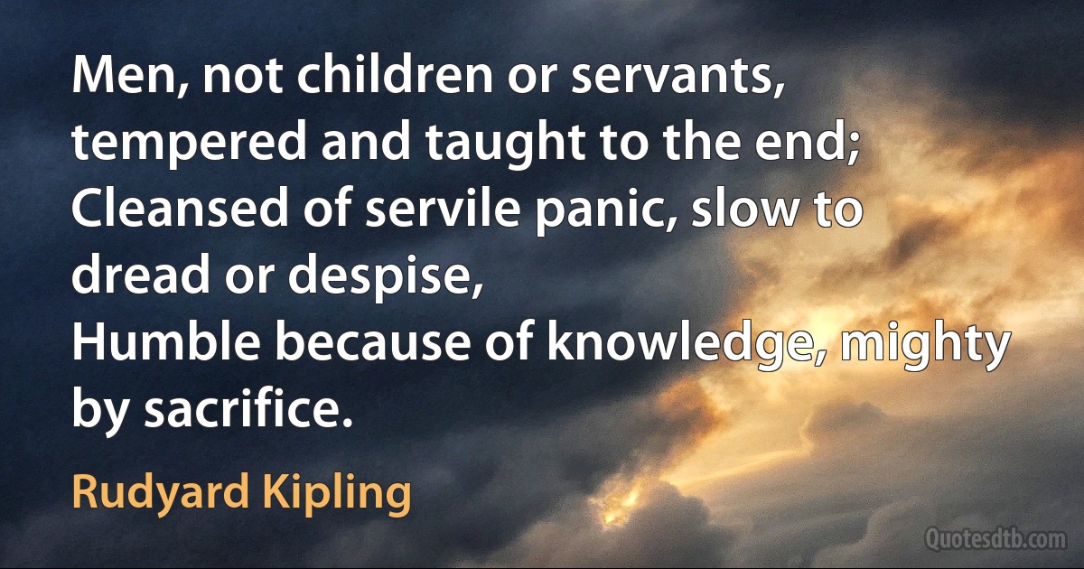 Men, not children or servants, tempered and taught to the end;
Cleansed of servile panic, slow to dread or despise,
Humble because of knowledge, mighty by sacrifice. (Rudyard Kipling)