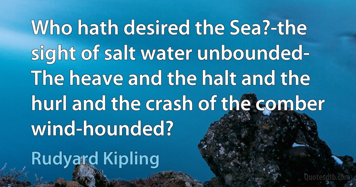 Who hath desired the Sea?-the sight of salt water unbounded-
The heave and the halt and the hurl and the crash of the comber wind-hounded? (Rudyard Kipling)