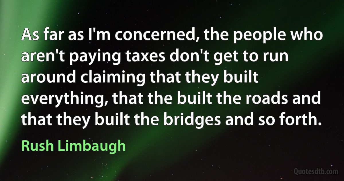 As far as I'm concerned, the people who aren't paying taxes don't get to run around claiming that they built everything, that the built the roads and that they built the bridges and so forth. (Rush Limbaugh)