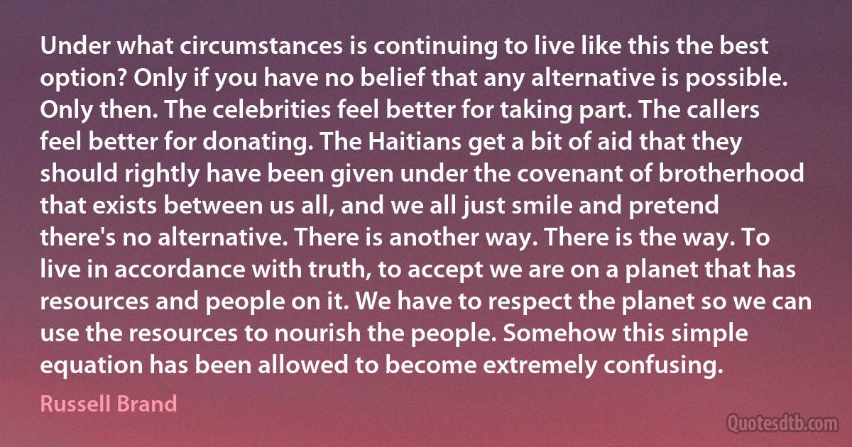 Under what circumstances is continuing to live like this the best option? Only if you have no belief that any alternative is possible. Only then. The celebrities feel better for taking part. The callers feel better for donating. The Haitians get a bit of aid that they should rightly have been given under the covenant of brotherhood that exists between us all, and we all just smile and pretend there's no alternative. There is another way. There is the way. To live in accordance with truth, to accept we are on a planet that has resources and people on it. We have to respect the planet so we can use the resources to nourish the people. Somehow this simple equation has been allowed to become extremely confusing. (Russell Brand)