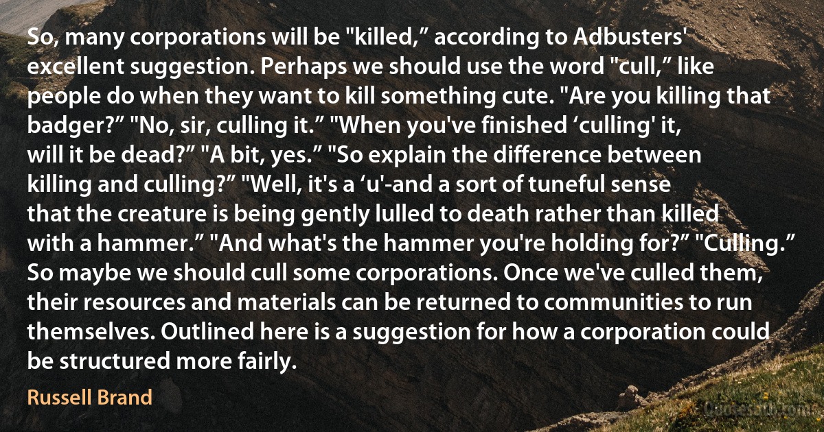 So, many corporations will be "killed,” according to Adbusters' excellent suggestion. Perhaps we should use the word "cull,” like people do when they want to kill something cute. "Are you killing that badger?” "No, sir, culling it.” "When you've finished ‘culling' it, will it be dead?” "A bit, yes.” "So explain the difference between killing and culling?” "Well, it's a ‘u'-and a sort of tuneful sense that the creature is being gently lulled to death rather than killed with a hammer.” "And what's the hammer you're holding for?” "Culling.” So maybe we should cull some corporations. Once we've culled them, their resources and materials can be returned to communities to run themselves. Outlined here is a suggestion for how a corporation could be structured more fairly. (Russell Brand)