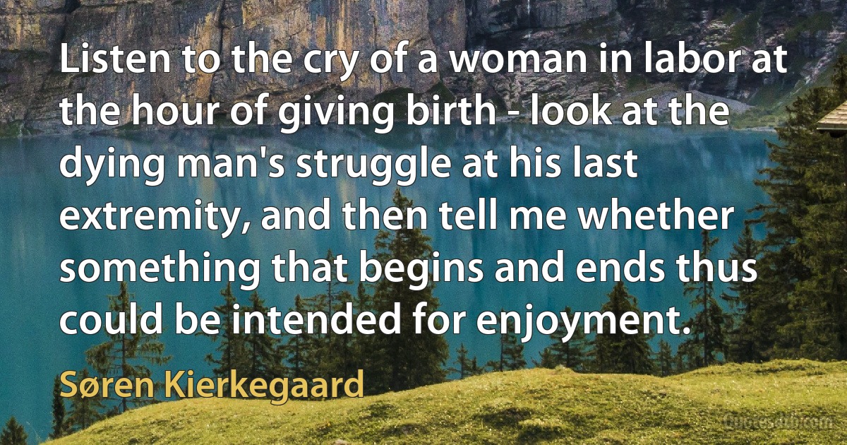 Listen to the cry of a woman in labor at the hour of giving birth - look at the dying man's struggle at his last extremity, and then tell me whether something that begins and ends thus could be intended for enjoyment. (Søren Kierkegaard)