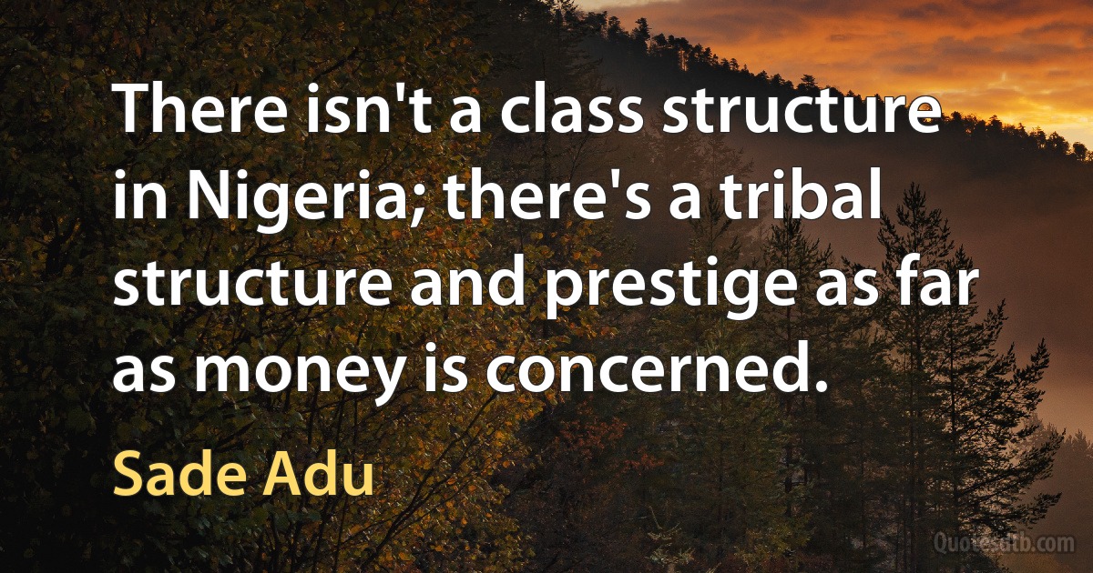 There isn't a class structure in Nigeria; there's a tribal structure and prestige as far as money is concerned. (Sade Adu)