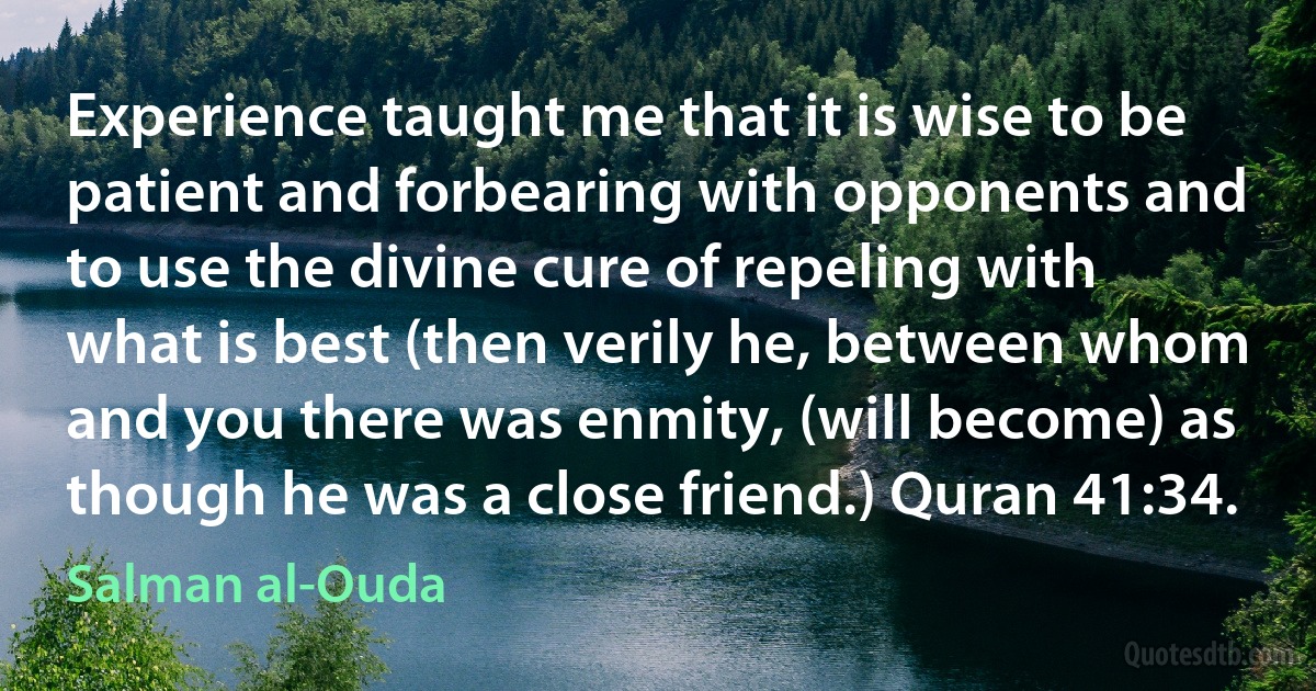 Experience taught me that it is wise to be patient and forbearing with opponents and to use the divine cure of repeling with what is best (then verily he, between whom and you there was enmity, (will become) as though he was a close friend.) Quran 41:34. (Salman al-Ouda)