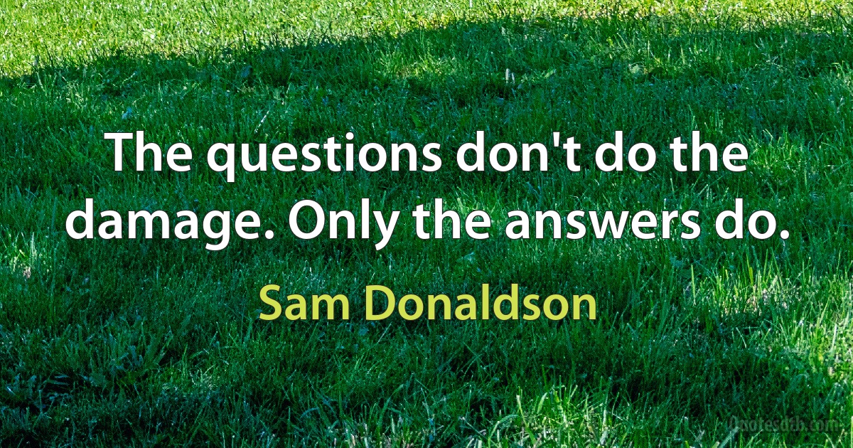 The questions don't do the damage. Only the answers do. (Sam Donaldson)