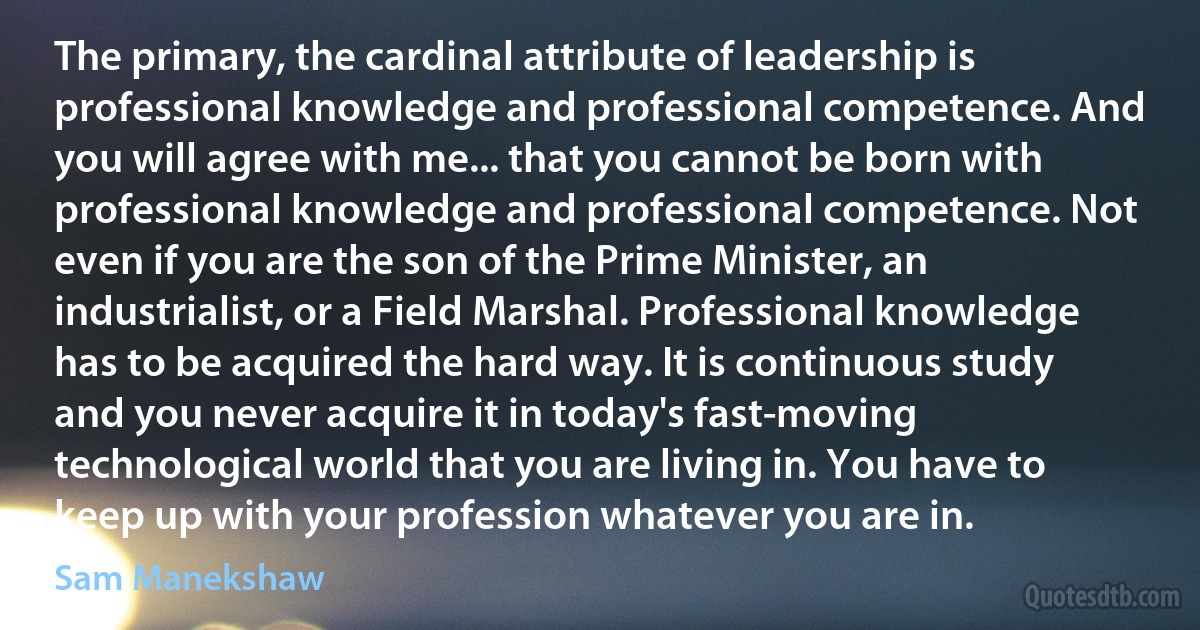 The primary, the cardinal attribute of leadership is professional knowledge and professional competence. And you will agree with me... that you cannot be born with professional knowledge and professional competence. Not even if you are the son of the Prime Minister, an industrialist, or a Field Marshal. Professional knowledge has to be acquired the hard way. It is continuous study and you never acquire it in today's fast-moving technological world that you are living in. You have to keep up with your profession whatever you are in. (Sam Manekshaw)