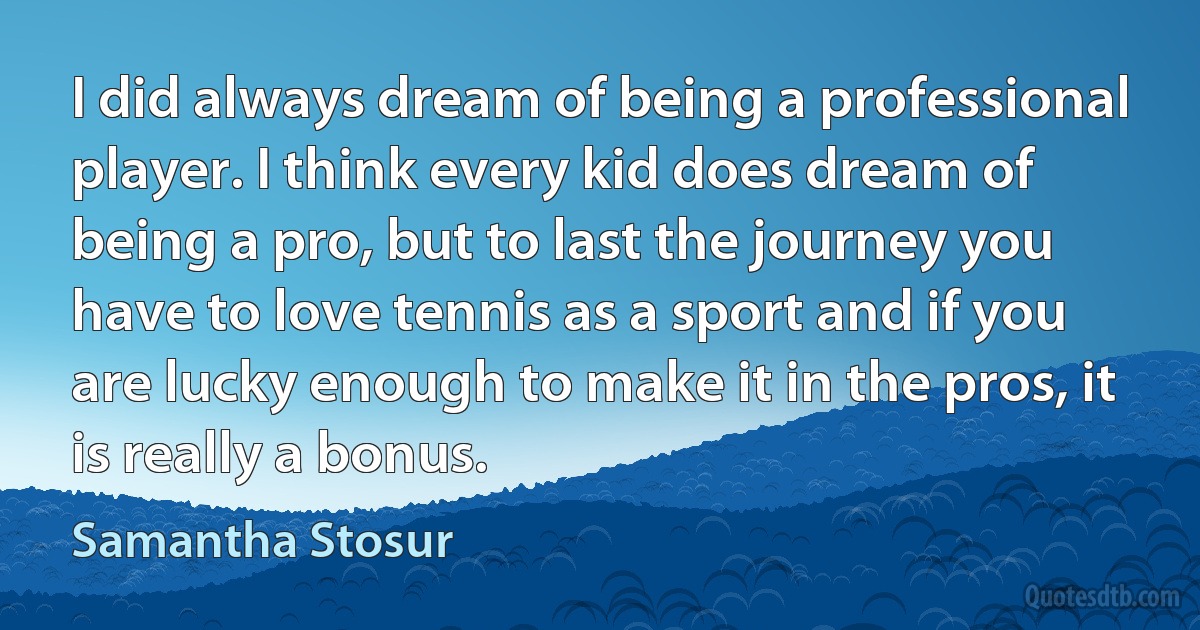 I did always dream of being a professional player. I think every kid does dream of being a pro, but to last the journey you have to love tennis as a sport and if you are lucky enough to make it in the pros, it is really a bonus. (Samantha Stosur)