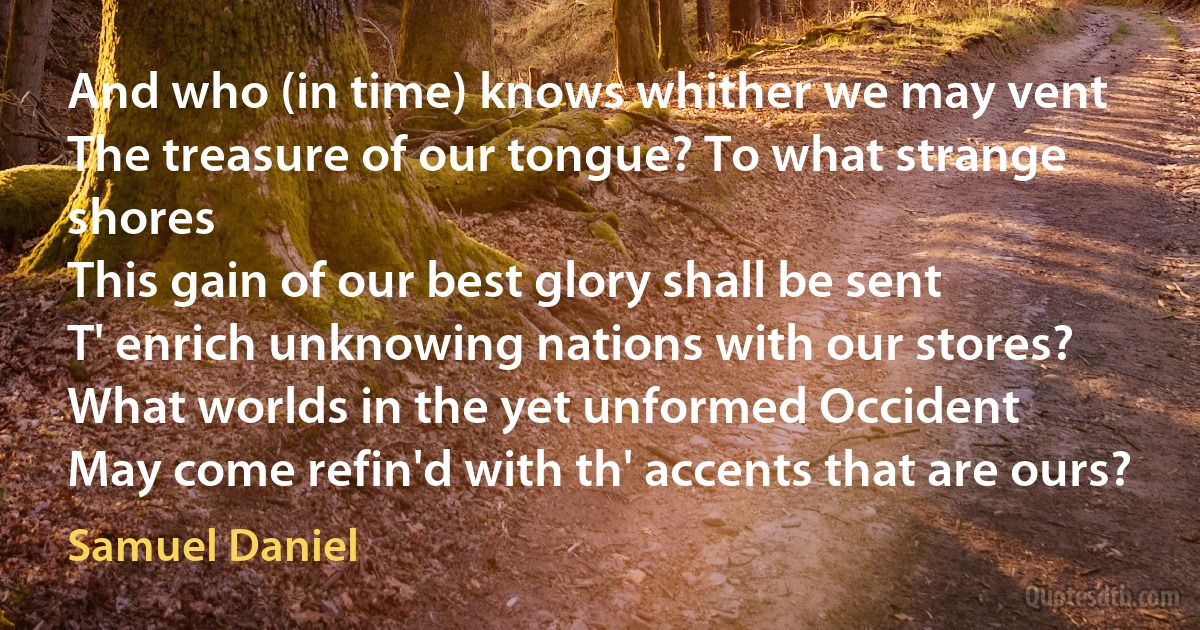 And who (in time) knows whither we may vent
The treasure of our tongue? To what strange shores
This gain of our best glory shall be sent
T' enrich unknowing nations with our stores?
What worlds in the yet unformed Occident
May come refin'd with th' accents that are ours? (Samuel Daniel)