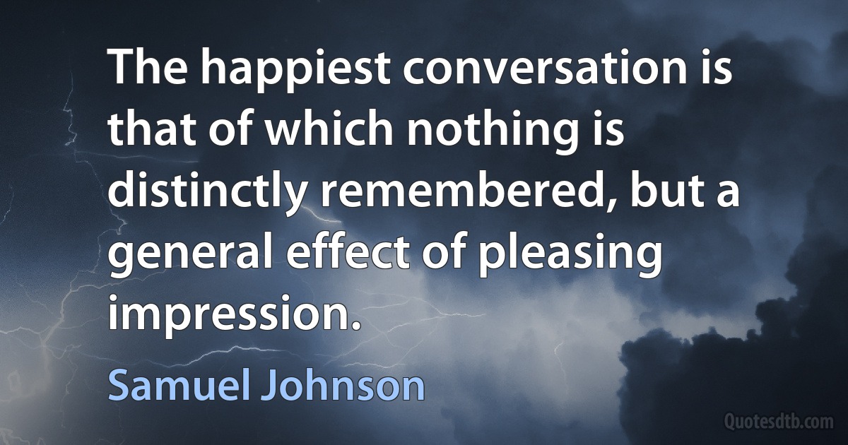 The happiest conversation is that of which nothing is distinctly remembered, but a general effect of pleasing impression. (Samuel Johnson)