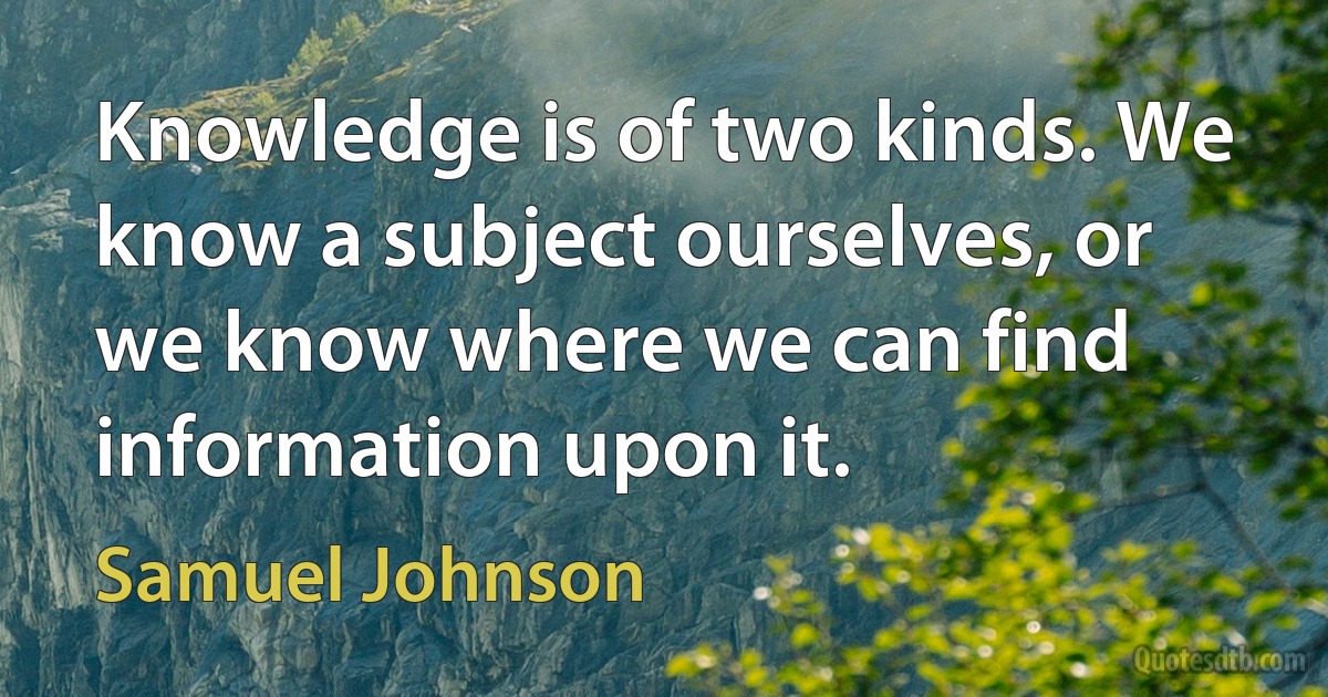 Knowledge is of two kinds. We know a subject ourselves, or we know where we can find information upon it. (Samuel Johnson)