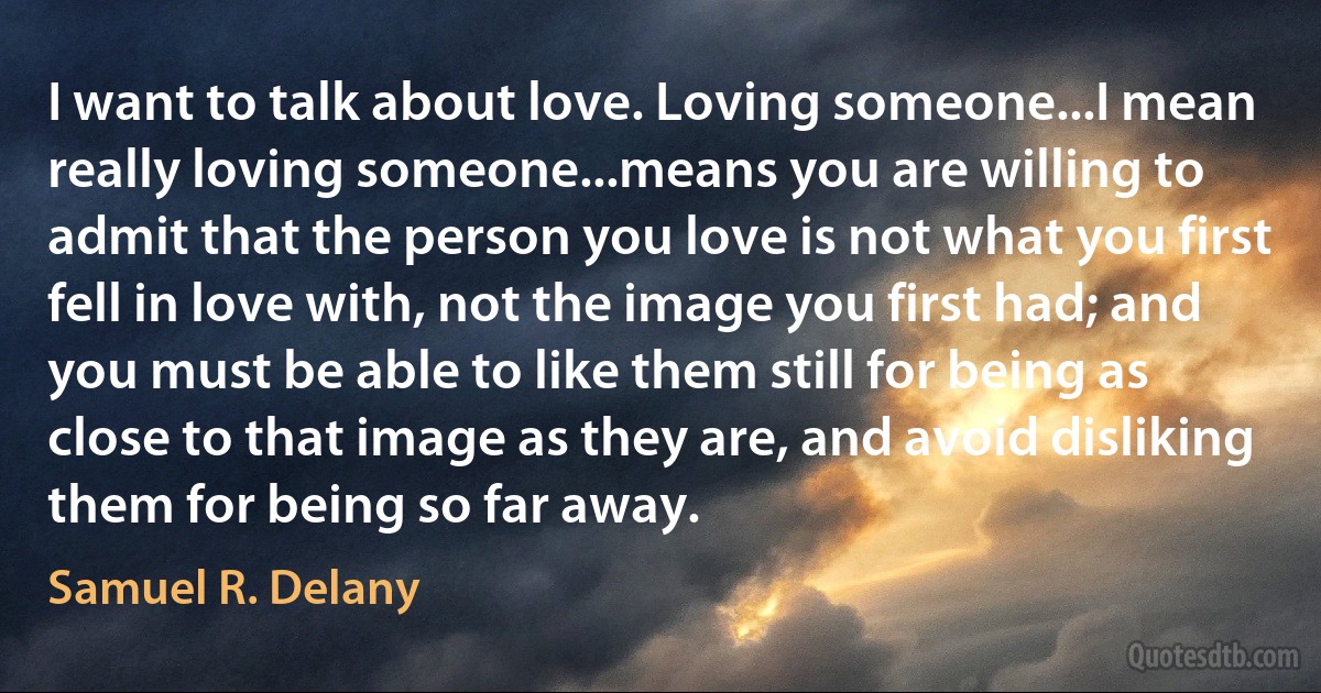 I want to talk about love. Loving someone...I mean really loving someone...means you are willing to admit that the person you love is not what you first fell in love with, not the image you first had; and you must be able to like them still for being as close to that image as they are, and avoid disliking them for being so far away. (Samuel R. Delany)