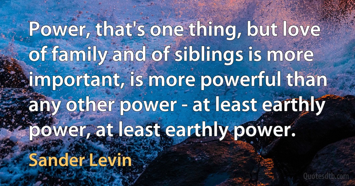 Power, that's one thing, but love of family and of siblings is more important, is more powerful than any other power - at least earthly power, at least earthly power. (Sander Levin)