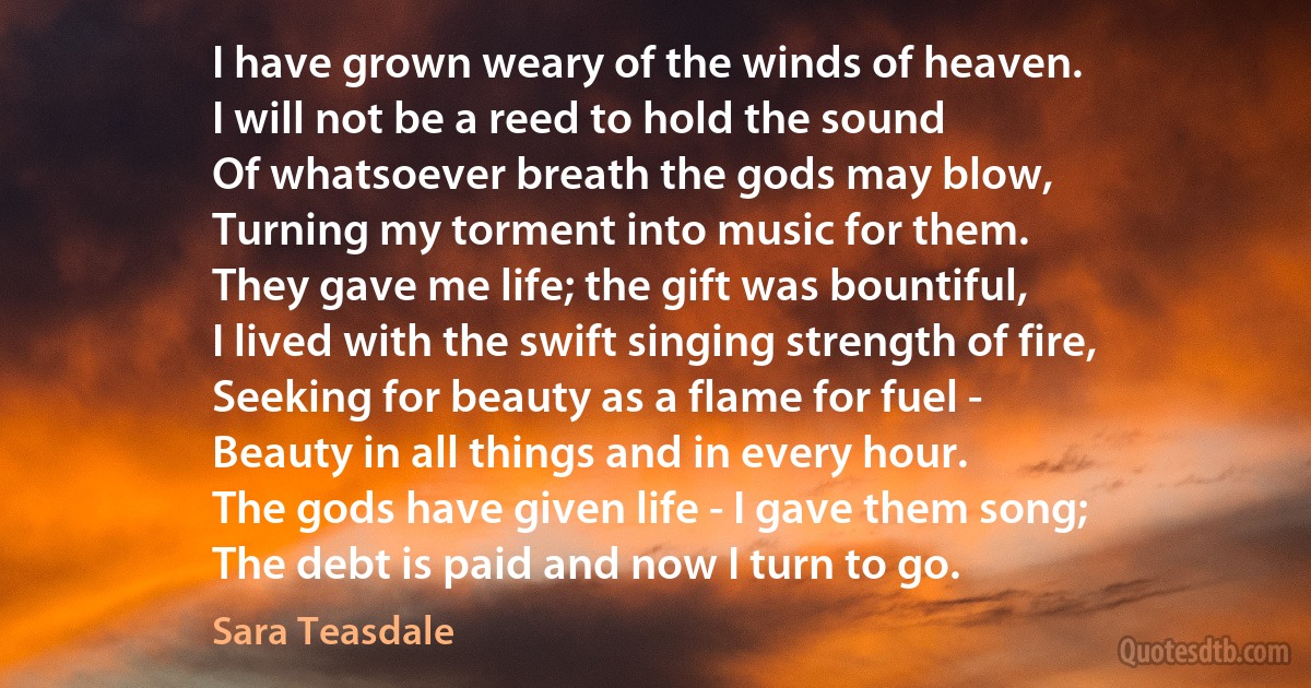 I have grown weary of the winds of heaven.
I will not be a reed to hold the sound
Of whatsoever breath the gods may blow,
Turning my torment into music for them.
They gave me life; the gift was bountiful,
I lived with the swift singing strength of fire,
Seeking for beauty as a flame for fuel -
Beauty in all things and in every hour.
The gods have given life - I gave them song;
The debt is paid and now I turn to go. (Sara Teasdale)