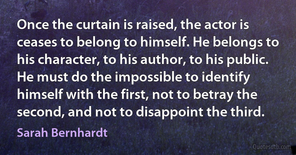 Once the curtain is raised, the actor is ceases to belong to himself. He belongs to his character, to his author, to his public. He must do the impossible to identify himself with the first, not to betray the second, and not to disappoint the third. (Sarah Bernhardt)