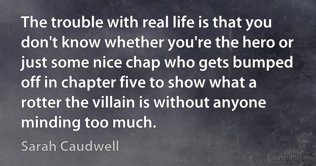 The trouble with real life is that you don't know whether you're the hero or just some nice chap who gets bumped off in chapter five to show what a rotter the villain is without anyone minding too much. (Sarah Caudwell)