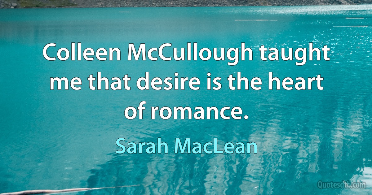 Colleen McCullough taught me that desire is the heart of romance. (Sarah MacLean)