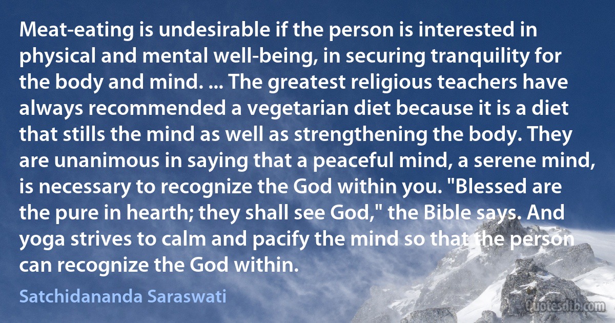 Meat-eating is undesirable if the person is interested in physical and mental well-being, in securing tranquility for the body and mind. ... The greatest religious teachers have always recommended a vegetarian diet because it is a diet that stills the mind as well as strengthening the body. They are unanimous in saying that a peaceful mind, a serene mind, is necessary to recognize the God within you. "Blessed are the pure in hearth; they shall see God," the Bible says. And yoga strives to calm and pacify the mind so that the person can recognize the God within. (Satchidananda Saraswati)