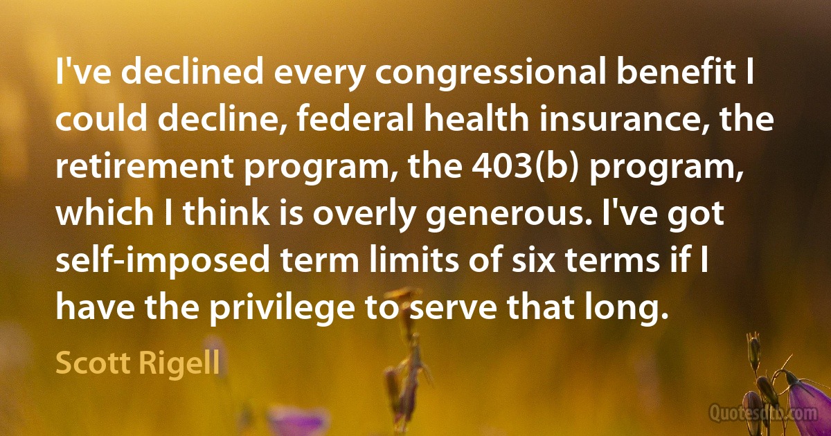 I've declined every congressional benefit I could decline, federal health insurance, the retirement program, the 403(b) program, which I think is overly generous. I've got self-imposed term limits of six terms if I have the privilege to serve that long. (Scott Rigell)