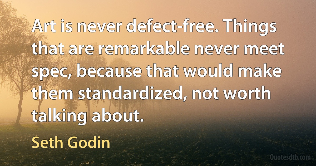 Art is never defect-free. Things that are remarkable never meet spec, because that would make them standardized, not worth talking about. (Seth Godin)