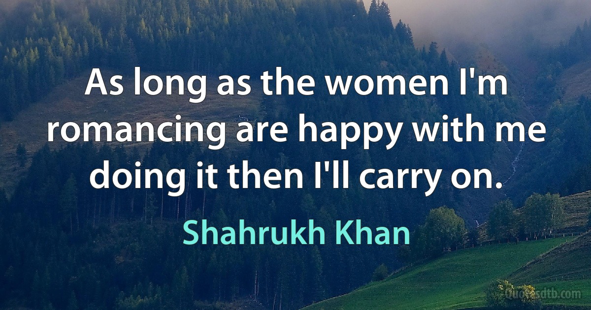 As long as the women I'm romancing are happy with me doing it then I'll carry on. (Shahrukh Khan)