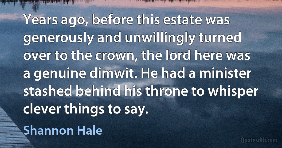 Years ago, before this estate was generously and unwillingly turned over to the crown, the lord here was a genuine dimwit. He had a minister stashed behind his throne to whisper clever things to say. (Shannon Hale)