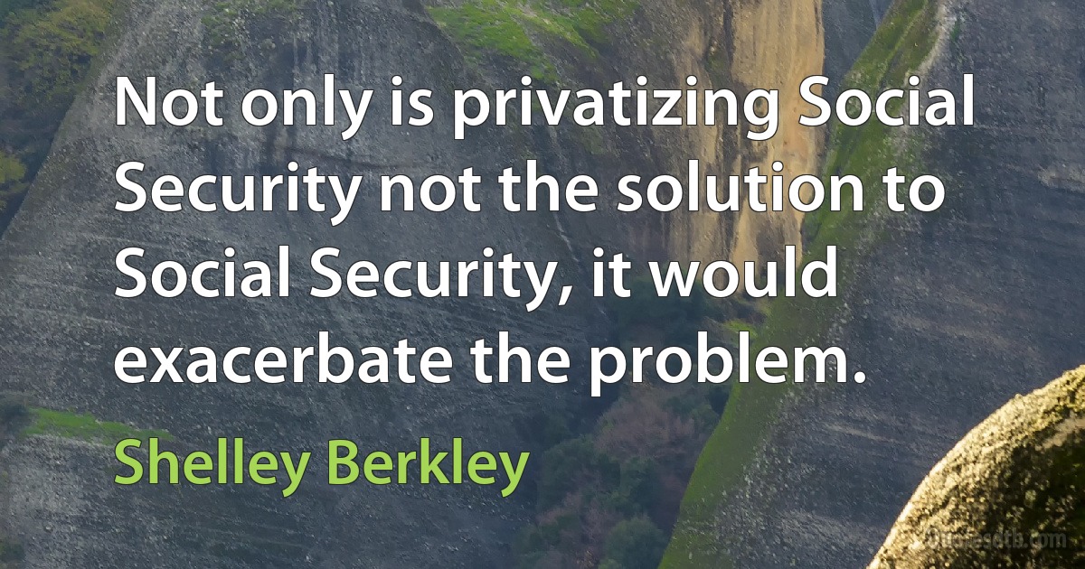 Not only is privatizing Social Security not the solution to Social Security, it would exacerbate the problem. (Shelley Berkley)