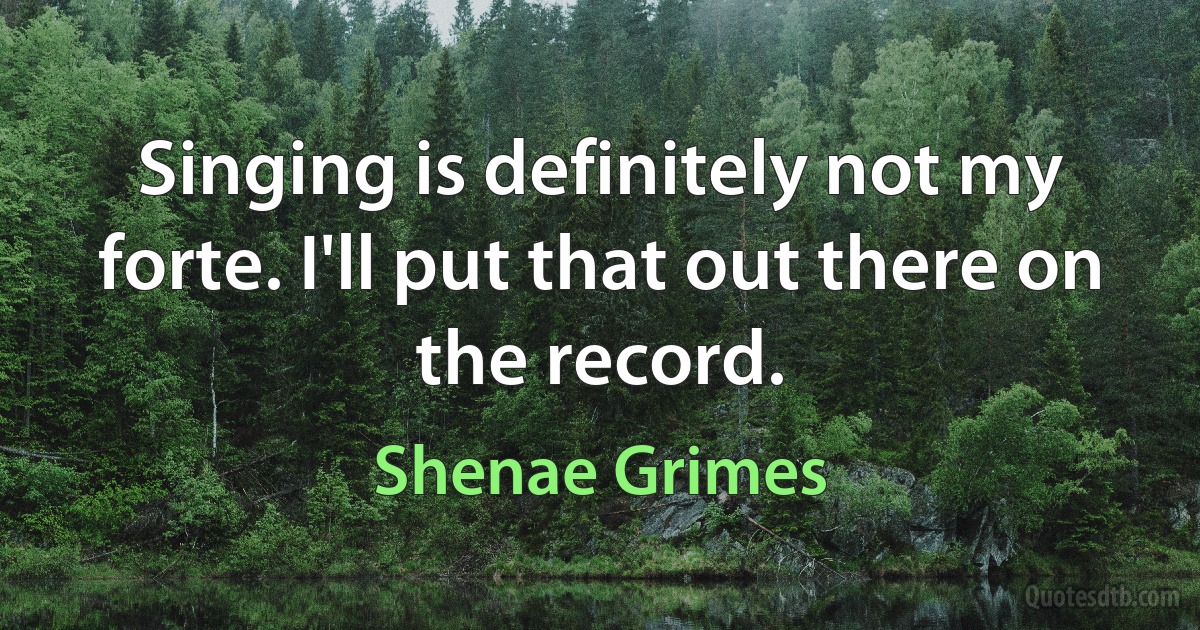 Singing is definitely not my forte. I'll put that out there on the record. (Shenae Grimes)