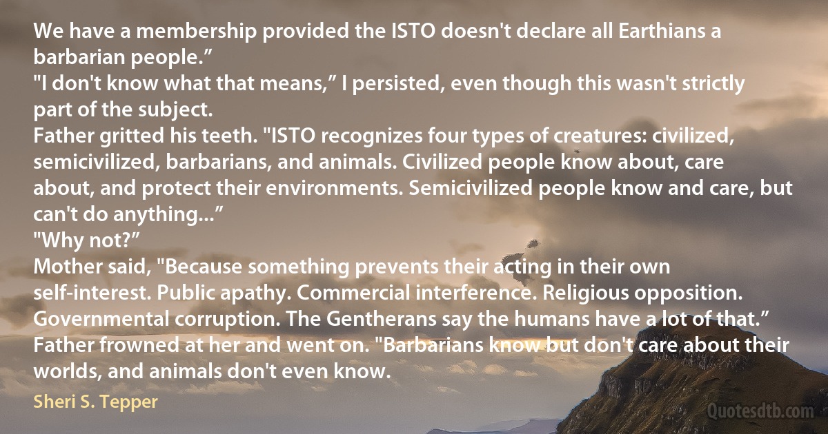 We have a membership provided the ISTO doesn't declare all Earthians a barbarian people.”
"I don't know what that means,” I persisted, even though this wasn't strictly part of the subject.
Father gritted his teeth. "ISTO recognizes four types of creatures: civilized, semicivilized, barbarians, and animals. Civilized people know about, care about, and protect their environments. Semicivilized people know and care, but can't do anything...”
"Why not?”
Mother said, "Because something prevents their acting in their own self-interest. Public apathy. Commercial interference. Religious opposition. Governmental corruption. The Gentherans say the humans have a lot of that.”
Father frowned at her and went on. "Barbarians know but don't care about their worlds, and animals don't even know. (Sheri S. Tepper)