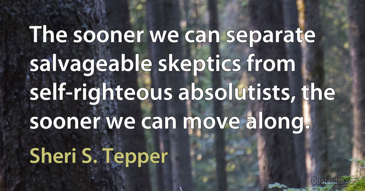 The sooner we can separate salvageable skeptics from self-righteous absolutists, the sooner we can move along. (Sheri S. Tepper)