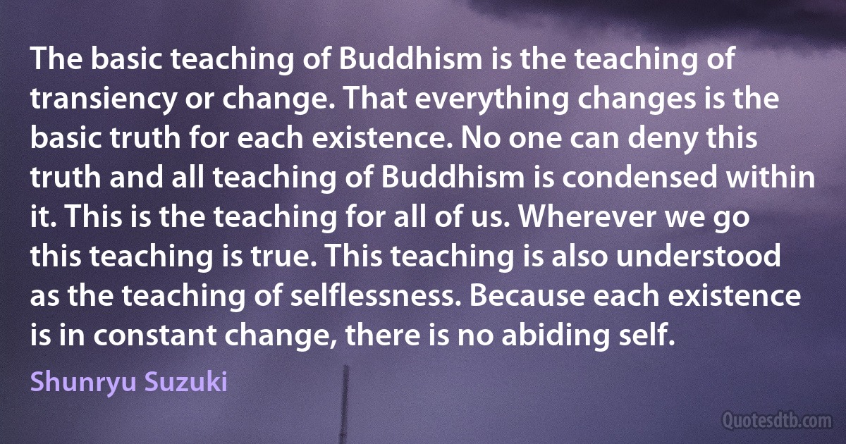 The basic teaching of Buddhism is the teaching of transiency or change. That everything changes is the basic truth for each existence. No one can deny this truth and all teaching of Buddhism is condensed within it. This is the teaching for all of us. Wherever we go this teaching is true. This teaching is also understood as the teaching of selflessness. Because each existence is in constant change, there is no abiding self. (Shunryu Suzuki)