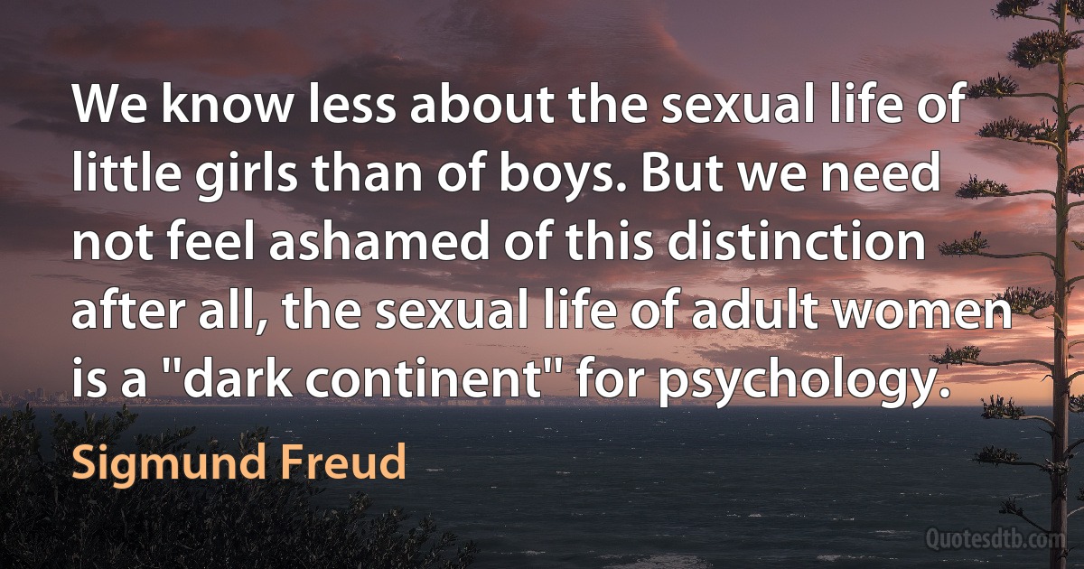 We know less about the sexual life of little girls than of boys. But we need not feel ashamed of this distinction after all, the sexual life of adult women is a ''dark continent'' for psychology. (Sigmund Freud)