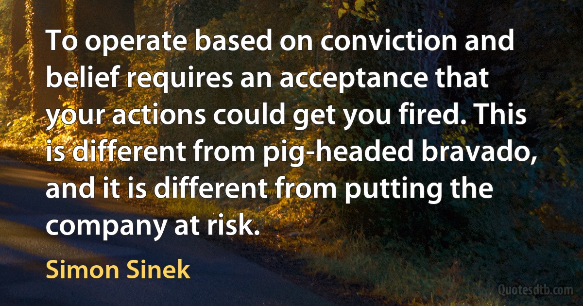 To operate based on conviction and belief requires an acceptance that your actions could get you fired. This is different from pig-headed bravado, and it is different from putting the company at risk. (Simon Sinek)