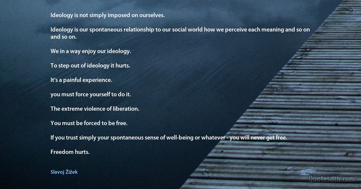 Ideology is not simply imposed on ourselves.

Ideology is our spontaneous relationship to our social world how we perceive each meaning and so on and so on.

We in a way enjoy our ideology.

To step out of ideology it hurts.

It's a painful experience.

you must force yourself to do it.

The extreme violence of liberation.

You must be forced to be free.

If you trust simply your spontaneous sense of well-being or whatever - you will never get free.

Freedom hurts. (Slavoj Žižek)