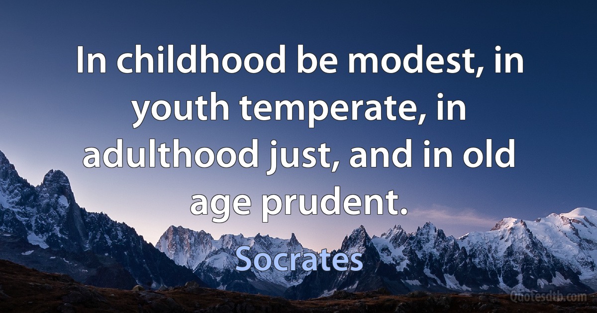 In childhood be modest, in youth temperate, in adulthood just, and in old age prudent. (Socrates)