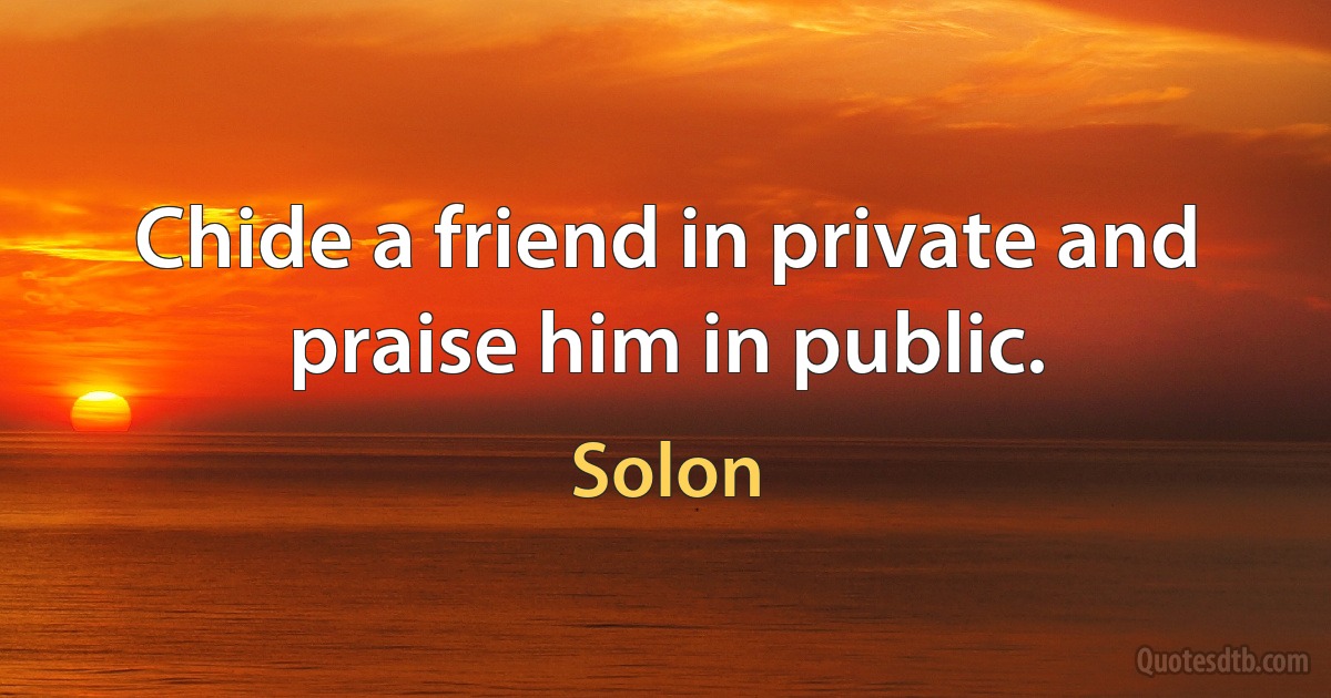 Chide a friend in private and praise him in public. (Solon)