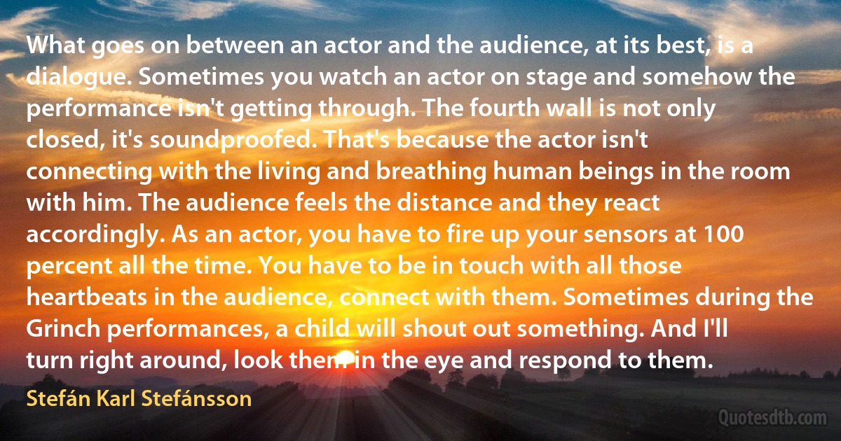 What goes on between an actor and the audience, at its best, is a dialogue. Sometimes you watch an actor on stage and somehow the performance isn't getting through. The fourth wall is not only closed, it's soundproofed. That's because the actor isn't connecting with the living and breathing human beings in the room with him. The audience feels the distance and they react accordingly. As an actor, you have to fire up your sensors at 100 percent all the time. You have to be in touch with all those heartbeats in the audience, connect with them. Sometimes during the Grinch performances, a child will shout out something. And I'll turn right around, look them in the eye and respond to them. (Stefán Karl Stefánsson)